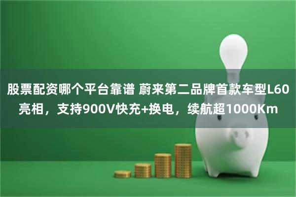 股票配资哪个平台靠谱 蔚来第二品牌首款车型L60亮相，支持900V快充+换电，续航超1000Km