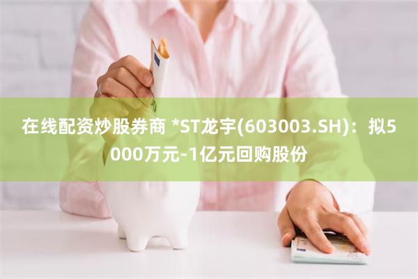 在线配资炒股券商 *ST龙宇(603003.SH)：拟5000万元-1亿元回购股份