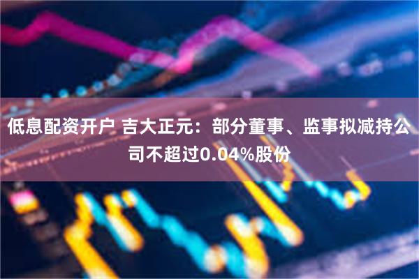 低息配资开户 吉大正元：部分董事、监事拟减持公司不超过0.04%股份
