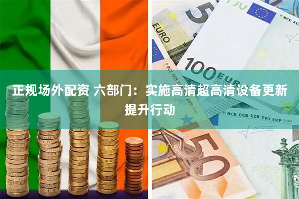 正规场外配资 六部门：实施高清超高清设备更新提升行动