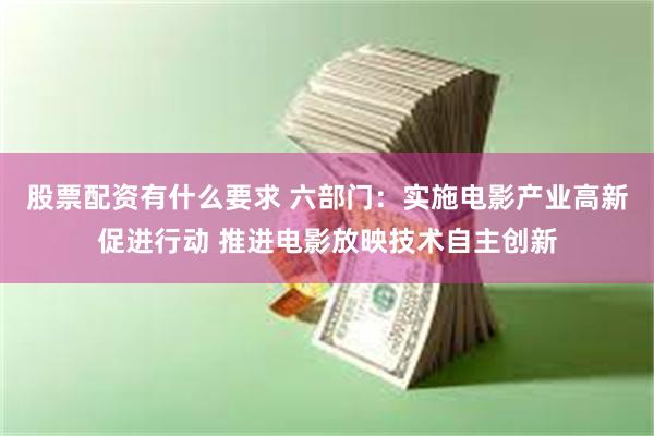 股票配资有什么要求 六部门：实施电影产业高新促进行动 推进电影放映技术自主创新
