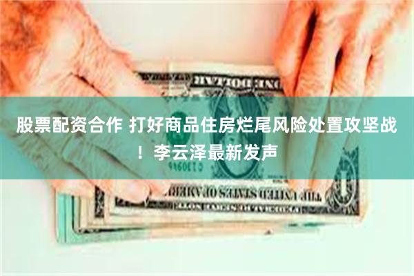 股票配资合作 打好商品住房烂尾风险处置攻坚战！李云泽最新发声