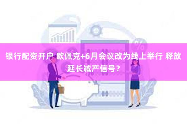 银行配资开户 欧佩克+6月会议改为线上举行 释放延长减产信号？