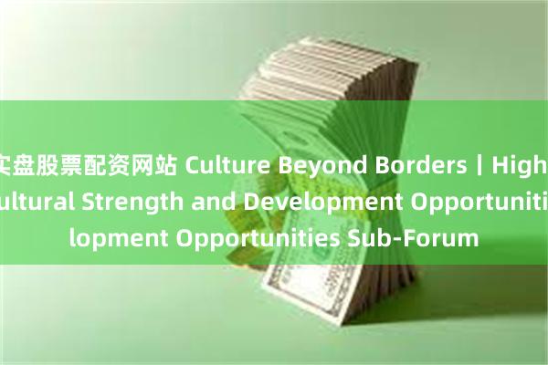 实盘股票配资网站 Culture Beyond Borders丨Highlights of GBA Cultural Strength and Development Opportunities Sub-Forum