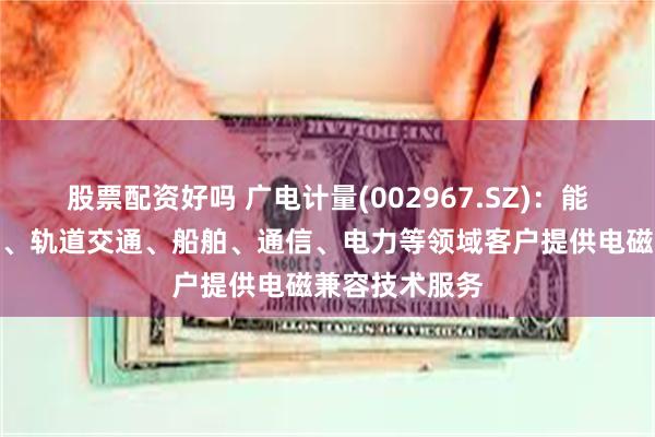 股票配资好吗 广电计量(002967.SZ)：能为汽车、航空、轨道交通、船舶、通信、电力等领域客户提供电磁兼容技术服务