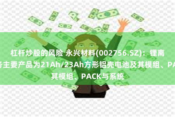杠杆炒股的风险 永兴材料(002756.SZ)：锂离子电池业务主要产品为21Ah/23Ah方形铝壳电池及其模组、PACK与系统