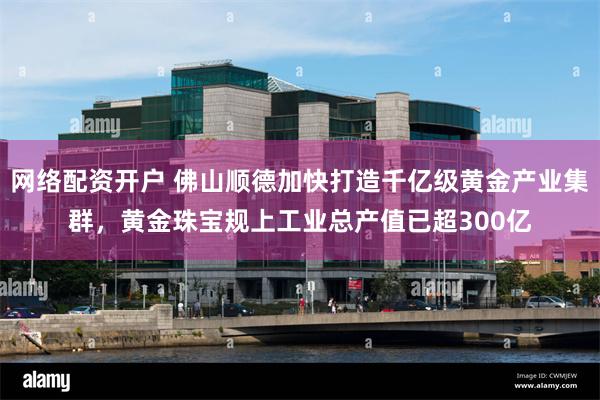 网络配资开户 佛山顺德加快打造千亿级黄金产业集群，黄金珠宝规上工业总产值已超300亿