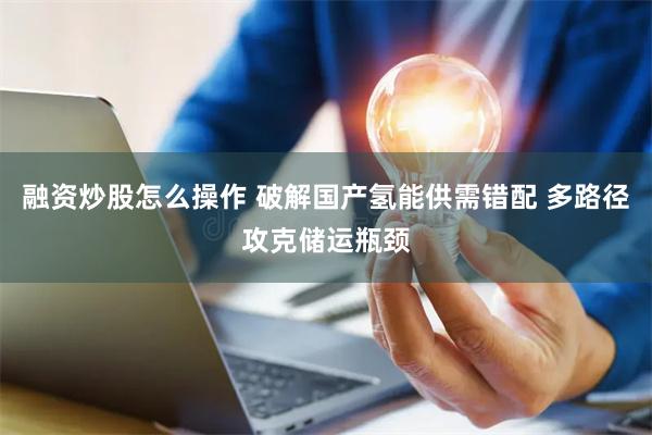 融资炒股怎么操作 破解国产氢能供需错配 多路径攻克储运瓶颈