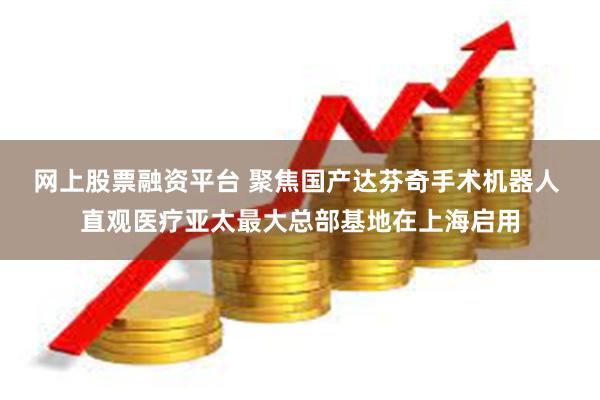 网上股票融资平台 聚焦国产达芬奇手术机器人 直观医疗亚太最大总部基地在上海启用