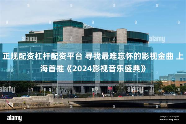 正规配资杠杆配资平台 寻找最难忘怀的影视金曲 上海首推《2024影视音乐盛典》