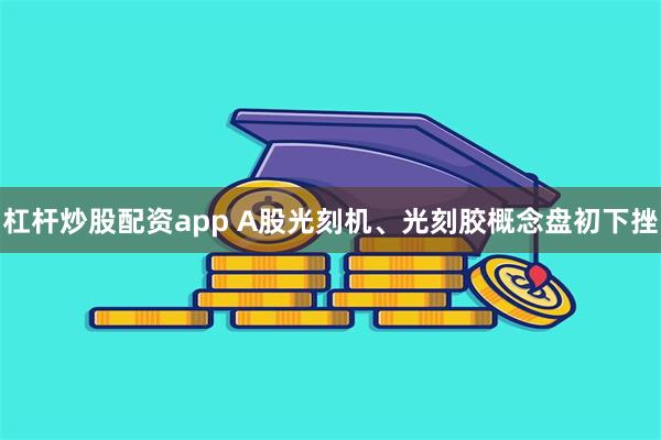 杠杆炒股配资app A股光刻机、光刻胶概念盘初下挫