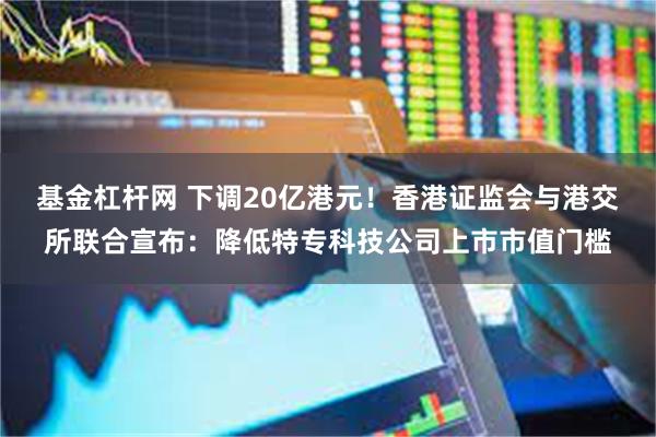 基金杠杆网 下调20亿港元！香港证监会与港交所联合宣布：降低特专科技公司上市市值门槛