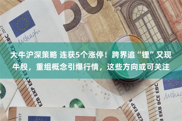 大牛沪深策略 连获5个涨停！跨界追“锂”又现牛股，重组概念引爆行情，这些方向或可关注