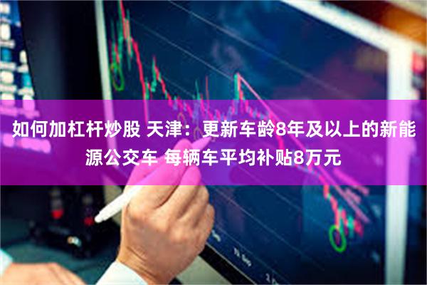 如何加杠杆炒股 天津：更新车龄8年及以上的新能源公交车 每辆车平均补贴8万元