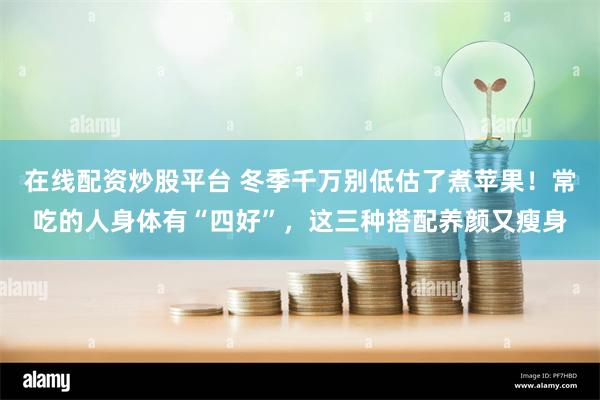 在线配资炒股平台 冬季千万别低估了煮苹果！常吃的人身体有“四好”，这三种搭配养颜又瘦身