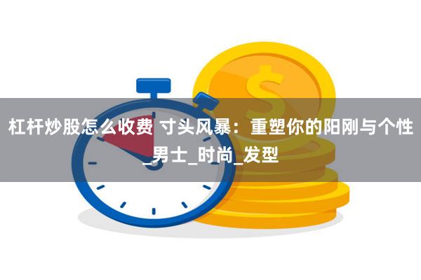 杠杆炒股怎么收费 寸头风暴：重塑你的阳刚与个性_男士_时尚_