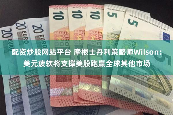 配资炒股网站平台 摩根士丹利策略师Wilson：美元疲软将支