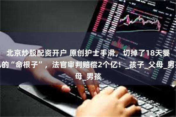 北京炒股配资开户 原创护士手滑，切掉了18天婴儿的“命根子”