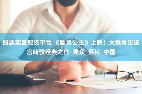 股票实盘配资平台 《幽灵公主》上映！大银幕见证宫崎骏经典之作