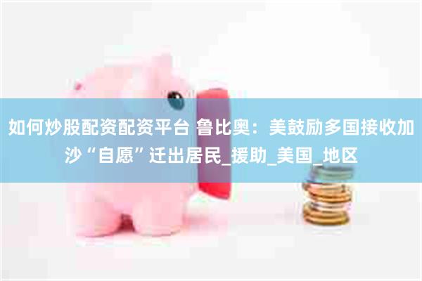 如何炒股配资配资平台 鲁比奥：美鼓励多国接收加沙“自愿”迁出