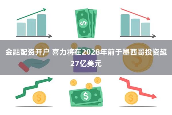 金融配资开户 喜力将在2028年前于墨西哥投资超27亿美元