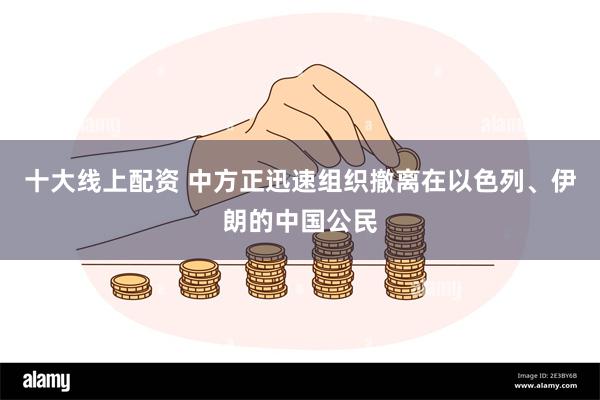 十大线上配资 中方正迅速组织撤离在以色列、伊朗的中国公民