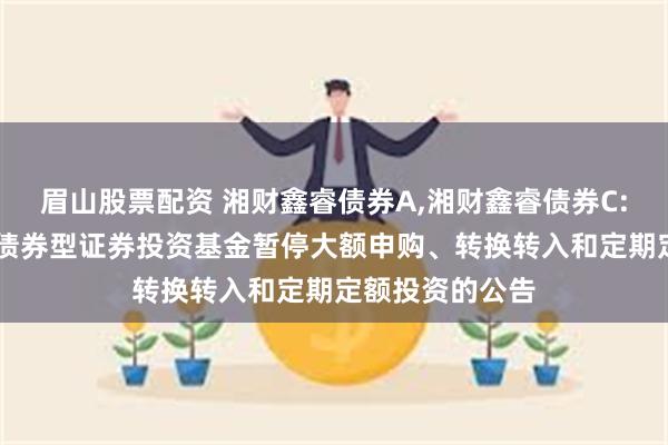 眉山股票配资 湘财鑫睿债券A,湘财鑫睿债券C: 关于湘财鑫睿债券型证券投资基金暂停大额申购、转换转入和定期定额投资的公告
