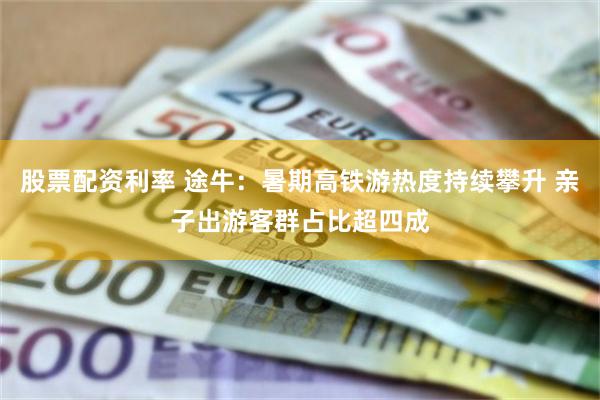 股票配资利率 途牛：暑期高铁游热度持续攀升 亲子出游客群占比