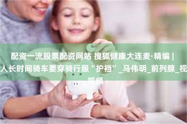 配资一流股票配资网站 搜狐健康大连麦·精编 | 男人长时间骑