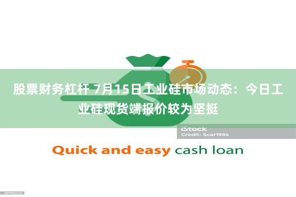 股票财务杠杆 7月15日工业硅市场动态：今日工业硅现货端报价较为坚挺