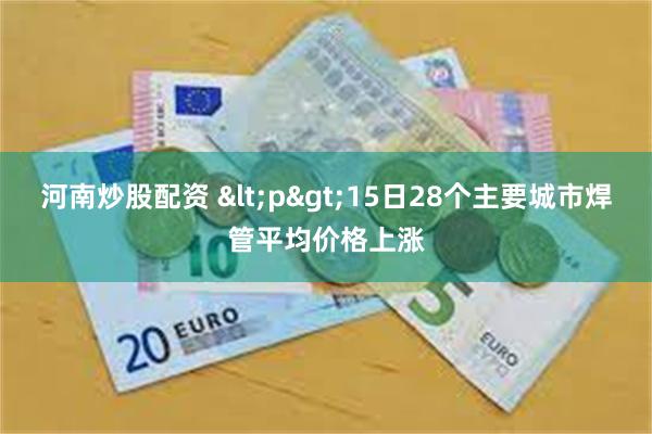 河南炒股配资 <p>15日28个主要城市焊管平均价格上涨