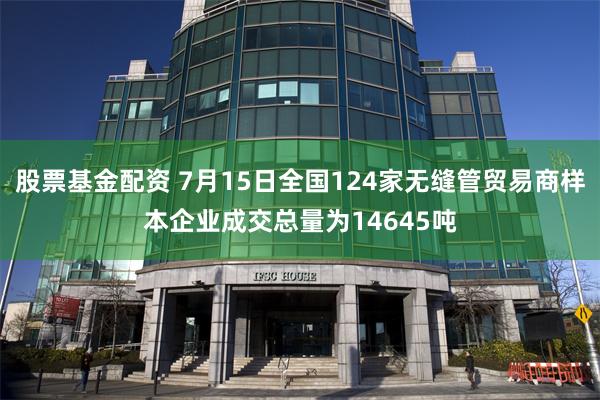 股票基金配资 7月15日全国124家无缝管贸易商样本企业成交总量为14645吨