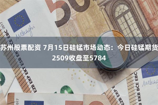 苏州股票配资 7月15日硅锰市场动态:今日硅锰期货2509收盘至5784