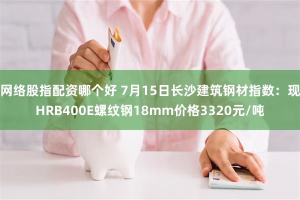 网络股指配资哪个好 7月15日长沙建筑钢材指数：现HRB400E螺纹钢18mm价格3320元/吨