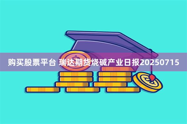 购买股票平台 瑞达期货烧碱产业日报20250715
