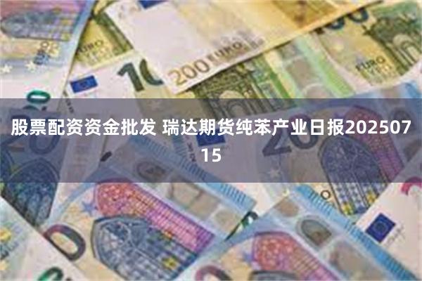 股票配资资金批发 瑞达期货纯苯产业日报20250715