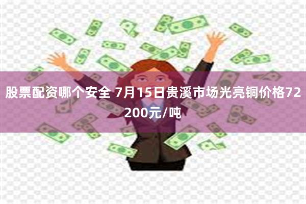 股票配资哪个安全 7月15日贵溪市场光亮铜价格72200元/吨