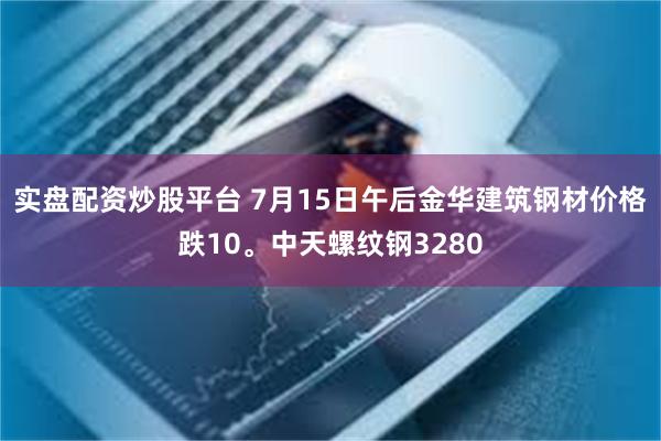 实盘配资炒股平台 7月15日午后金华建筑钢材价格跌10。中天螺纹钢3280