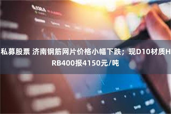 私募股票 济南钢筋网片价格小幅下跌；现D10材质HRB400报4150元/吨