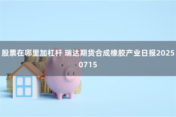 股票在哪里加杠杆 瑞达期货合成橡胶产业日报20250715