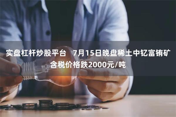 实盘杠杆炒股平台   7月15日晚盘稀土中钇富铕矿含税价格跌2000元/吨