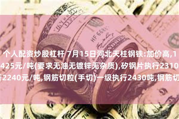 个人配资炒股杠杆 7月15日河北天柱钢铁:加价高,16:00开始,冲豆执行2425元/吨(要求无油无镀锌无杂质),矽钢片执行2310元/吨,锹片执行2240元/吨,钢筋切粒(手切)一级执行2430吨,钢筋切粒(辊剪)二级执行2415吨,(要求6圆以上