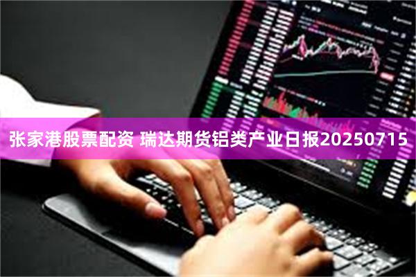 张家港股票配资 瑞达期货铝类产业日报20250715