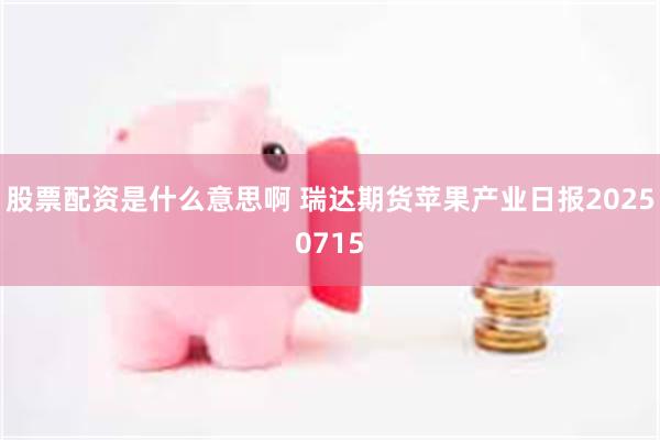股票配资是什么意思啊 瑞达期货苹果产业日报20250715