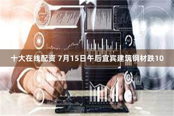 十大在线配资 7月15日午后宜宾建筑钢材跌10