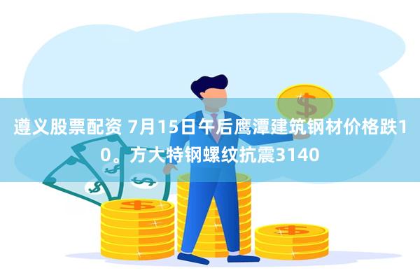 遵义股票配资 7月15日午后鹰潭建筑钢材价格跌10。方大特钢螺纹抗震3140