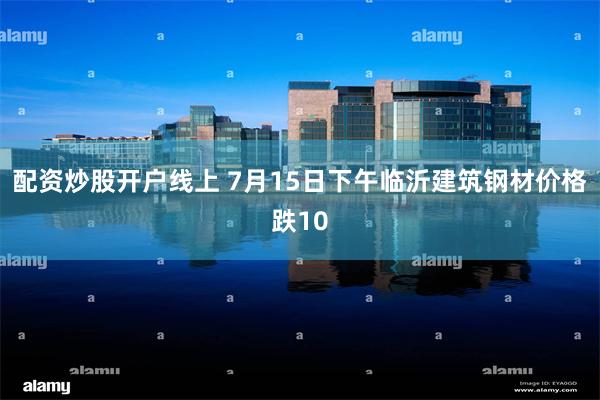配资炒股开户线上 7月15日下午临沂建筑钢材价格跌10