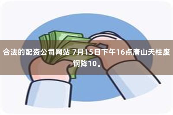 合法的配资公司网站 7月15日下午16点唐山天柱废钢降10。