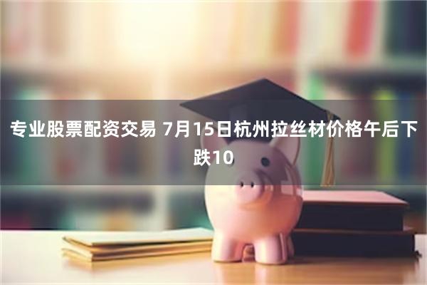 专业股票配资交易 7月15日杭州拉丝材价格午后下跌10
