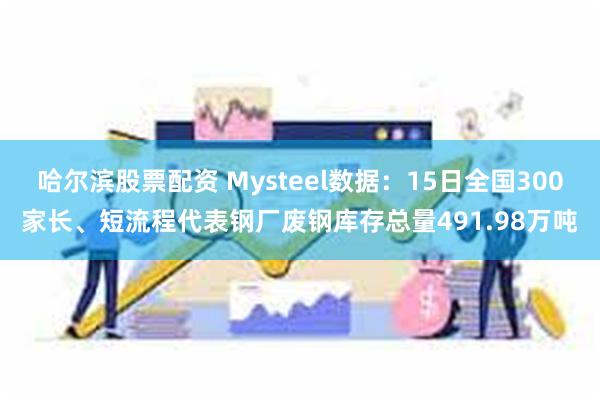 哈尔滨股票配资 Mysteel数据：15日全国300家长、短流程代表钢厂废钢库存总量491.98万吨
